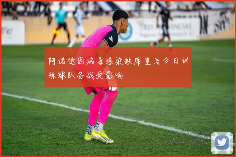 阿诺德因病毒感染缺席皇马今日训练球队备战受影响