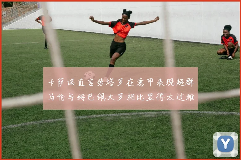 卡萨诺直言劳塔罗在意甲表现超群马伦与姆巴佩大罗相比显得太过稚嫩