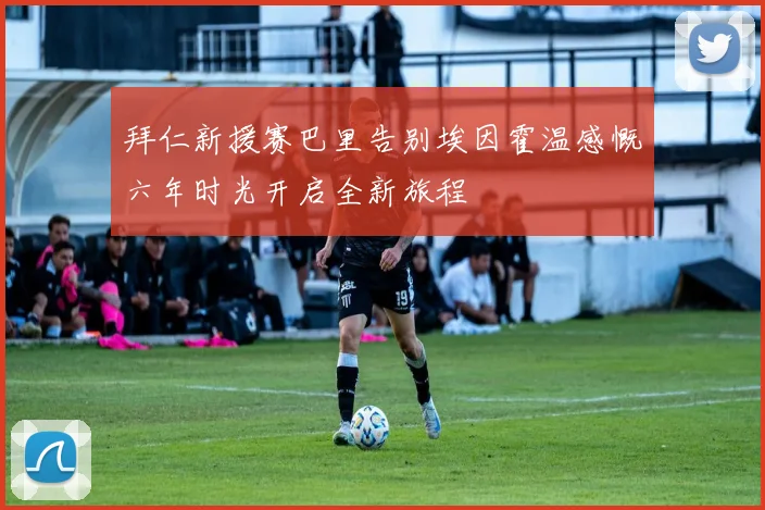 拜仁新援赛巴里告别埃因霍温感慨六年时光开启全新旅程