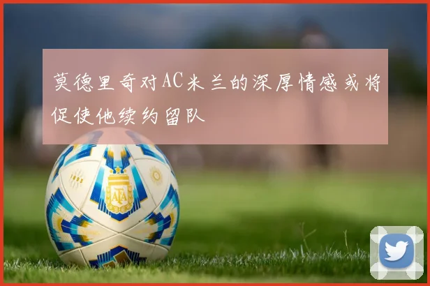 莫德里奇对AC米兰的深厚情感或将促使他续约留队