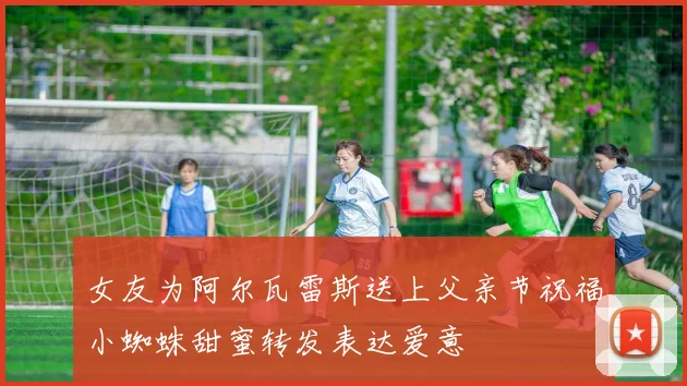 女友为阿尔瓦雷斯送上父亲节祝福小蜘蛛甜蜜转发表达爱意