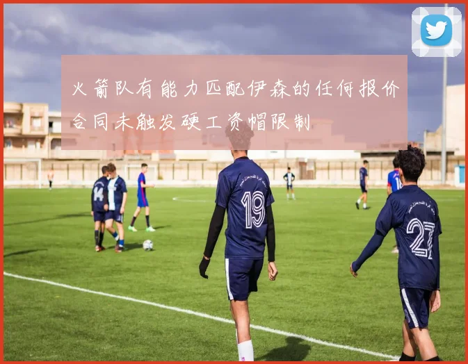 火箭队有能力匹配伊森的任何报价合同未触发硬工资帽限制