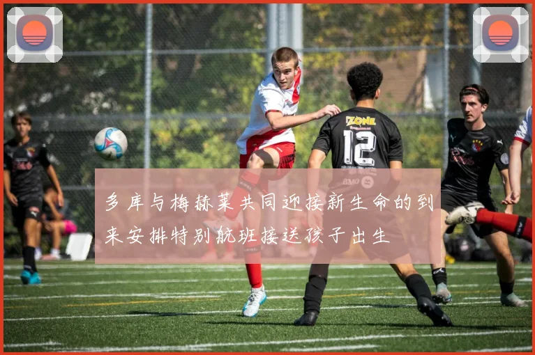 多库与梅赫莱共同迎接新生命的到来安排特别航班接送孩子出生
