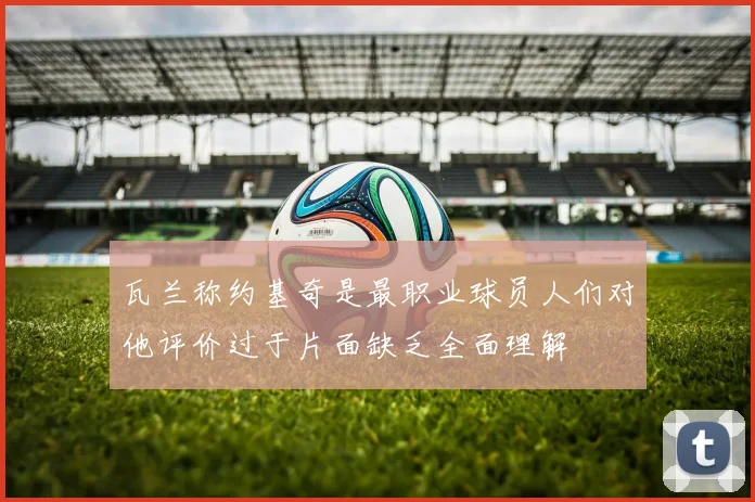 瓦兰称约基奇是最职业球员人们对他评价过于片面缺乏全面理解