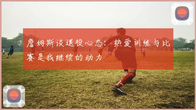 詹姆斯谈退役心态：热爱训练与比赛是我继续的动力