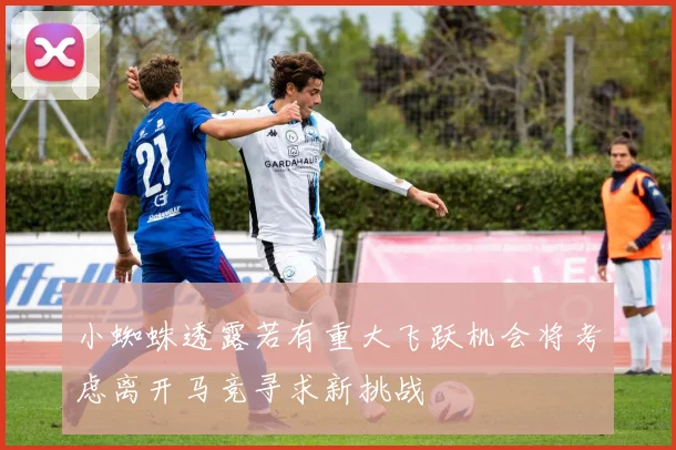 小蜘蛛透露若有重大飞跃机会将考虑离开马竞寻求新挑战