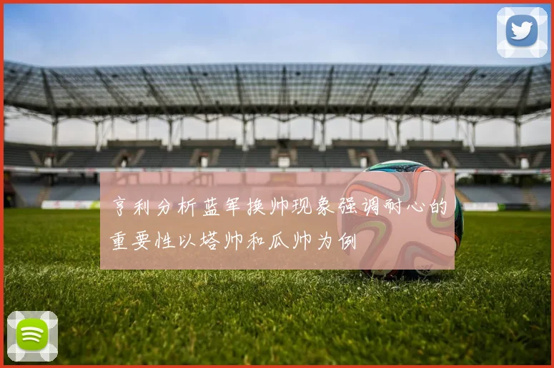 亨利分析蓝军换帅现象强调耐心的重要性以塔帅和瓜帅为例