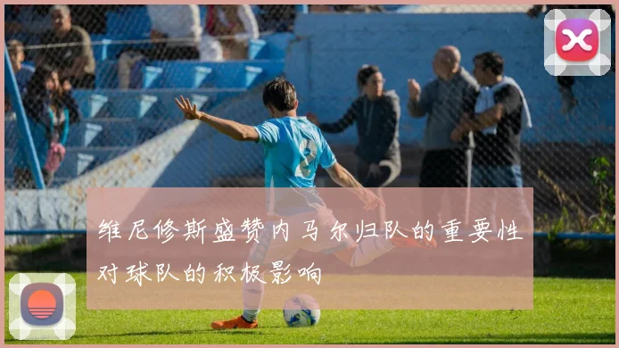 维尼修斯盛赞内马尔归队的重要性对球队的积极影响