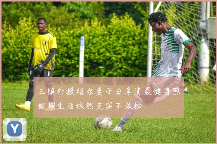 三镇外援绍尔妻子分享清晨健身照假期生活依然充实不放松