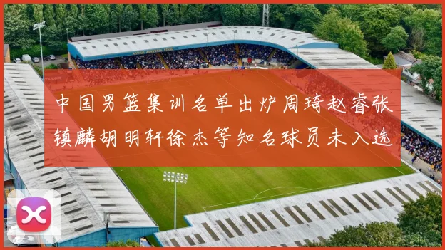 中国男篮集训名单出炉周琦赵睿张镇麟胡明轩徐杰等知名球员未入选