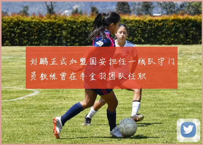 刘鹏正式加盟国安担任一线队守门员教练曾在李金羽团队任职