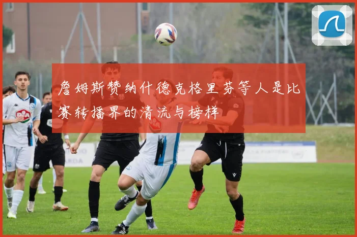 詹姆斯赞纳什德克格里芬等人是比赛转播界的清流与榜样