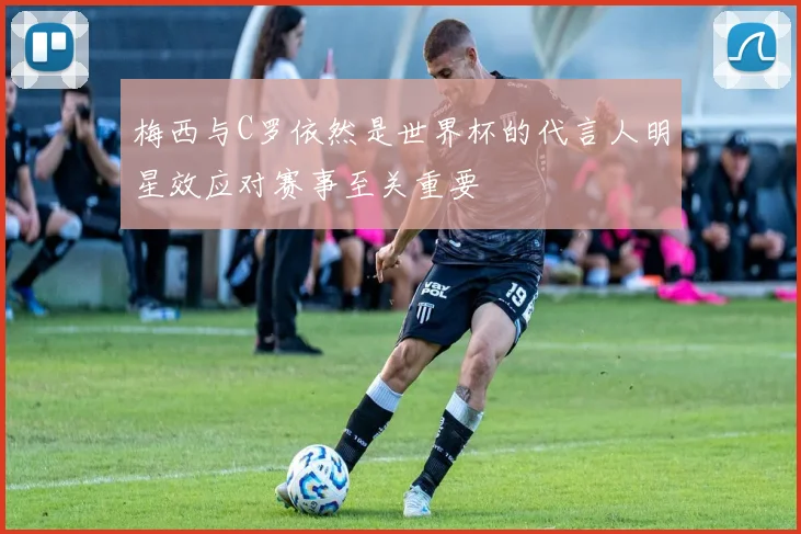 梅西与C罗依然是世界杯的代言人明星效应对赛事至关重要