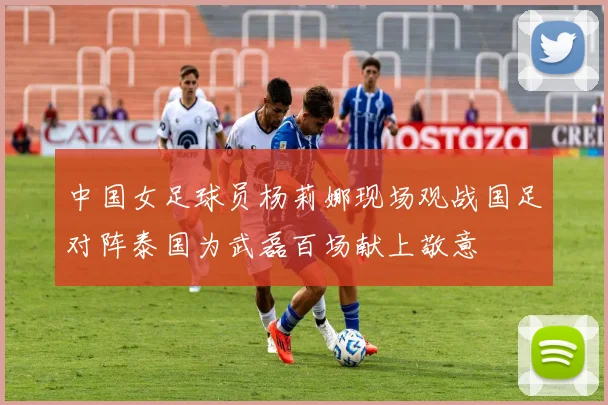 中国女足球员杨莉娜现场观战国足对阵泰国为武磊百场献上敬意
