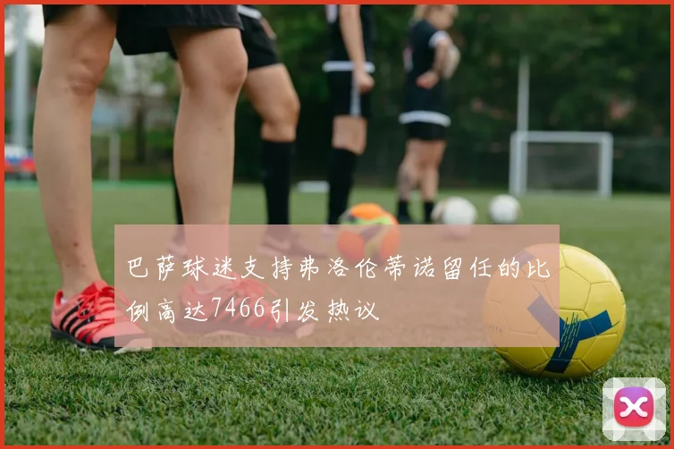 巴萨球迷支持弗洛伦蒂诺留任的比例高达7466引发热议