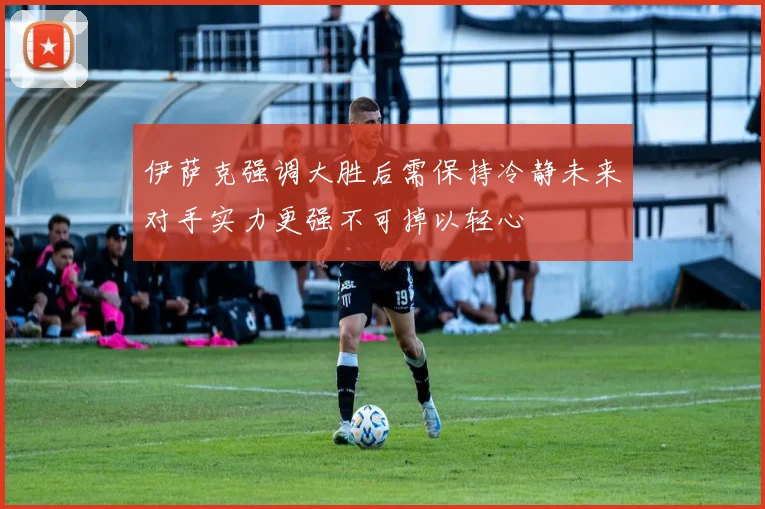 伊萨克强调大胜后需保持冷静未来对手实力更强不可掉以轻心