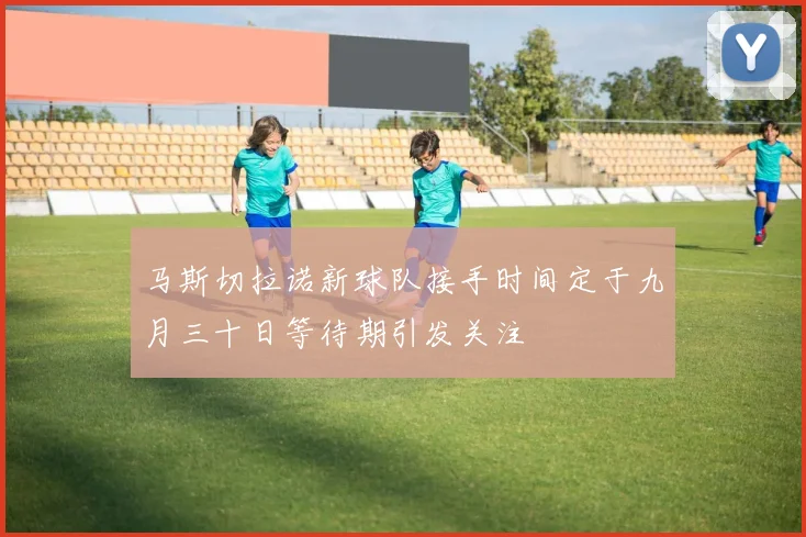 马斯切拉诺新球队接手时间定于九月三十日等待期引发关注