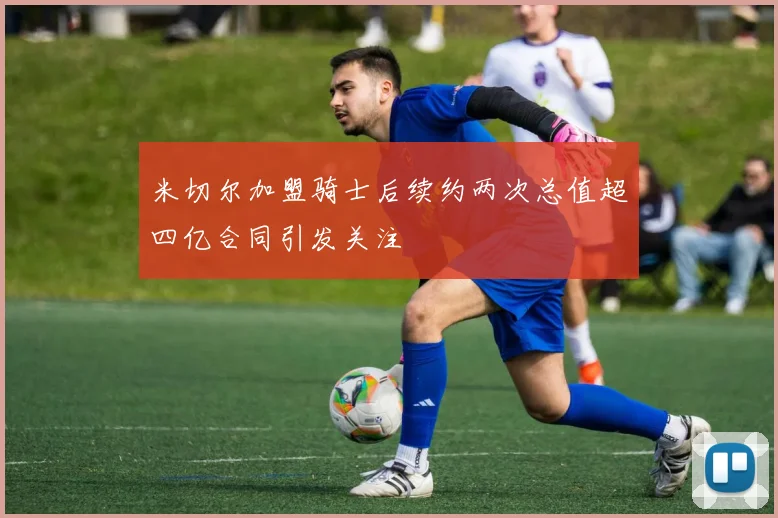 米切尔加盟骑士后续约两次总值超四亿合同引发关注