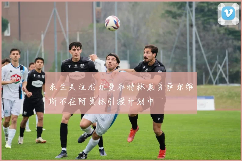 米兰关注尤尔曼和特林康贡萨尔维斯不在阿莫林引援计划中