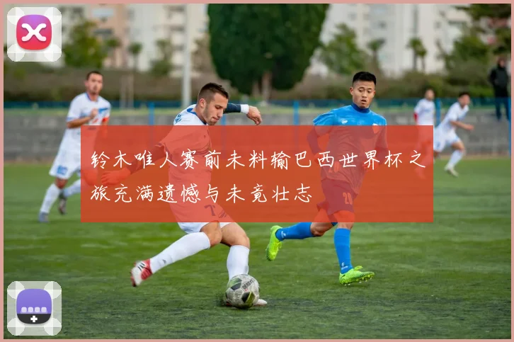 铃木唯人赛前未料输巴西世界杯之旅充满遗憾与未竟壮志
