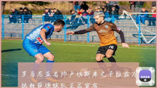 罗马尼亚名帅卢切斯库之子拉兹万执教萨德球队正式宣布