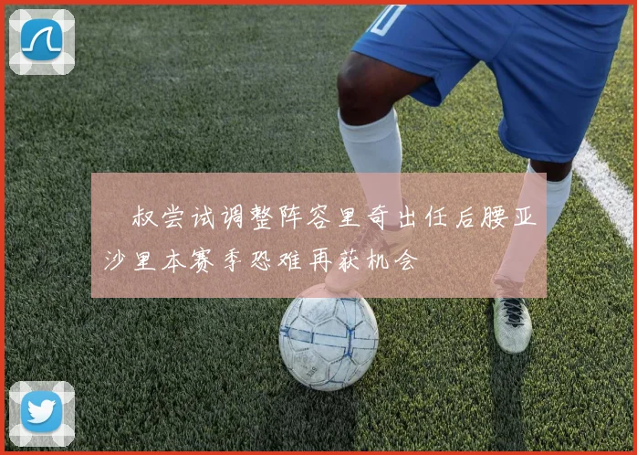 囧叔尝试调整阵容里奇出任后腰亚沙里本赛季恐难再获机会