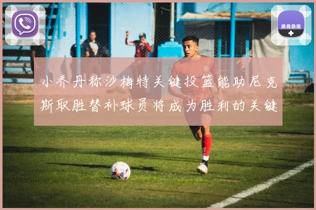 小乔丹称沙梅特关键投篮能助尼克斯取胜替补球员将成为胜利的关键因素
