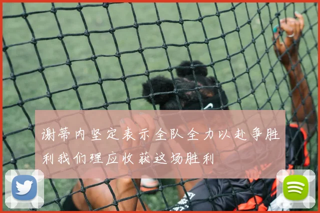 谢蒂内坚定表示全队全力以赴争胜利我们理应收获这场胜利