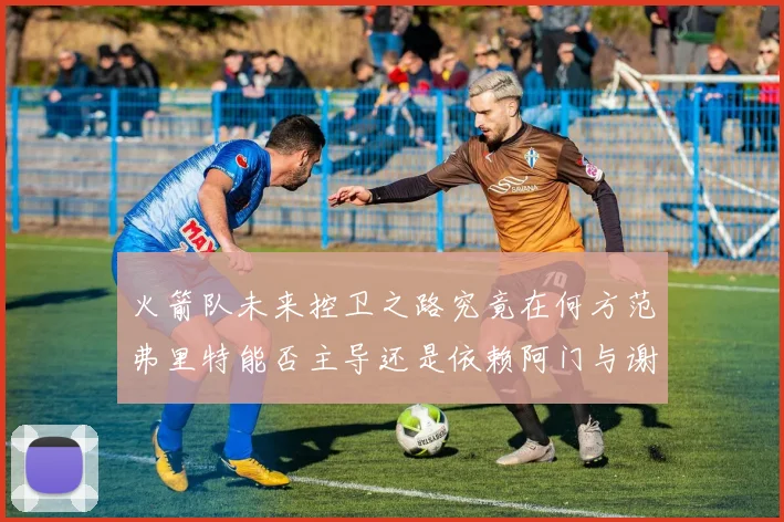 火箭队未来控卫之路究竟在何方范弗里特能否主导还是依赖阿门与谢泼德的表现