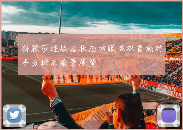 孙颖莎连战后状态回暖混双首轮对手分析及前景展望