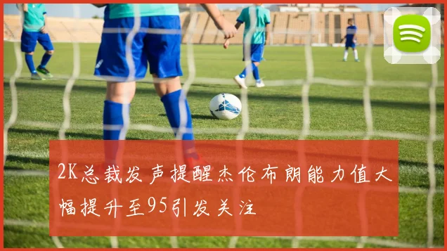 2K总裁发声提醒杰伦布朗能力值大幅提升至95引发关注